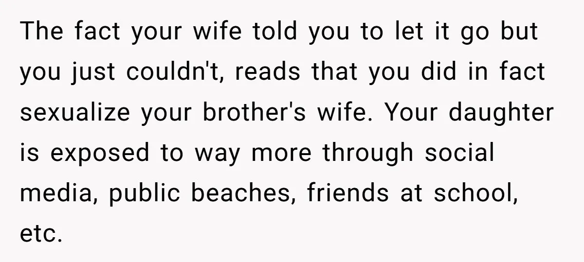 The fact your wife told you to let it go but you just couldn't, reads that you did in fact sexualize your brother's wife. Your daughter is exposed to way...