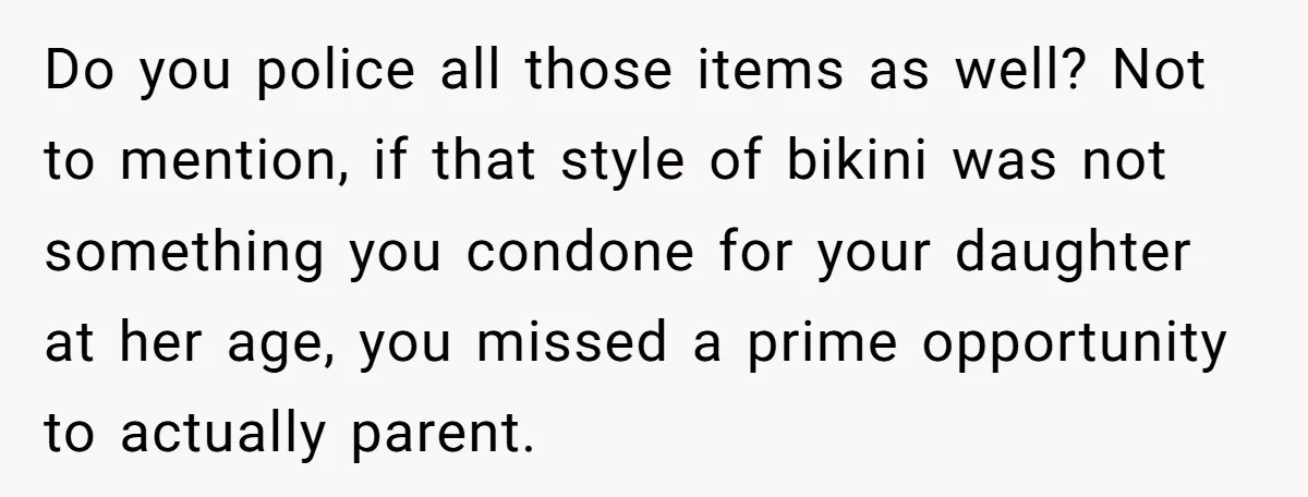 Do you police all those items as well? Not to mention, if that style of bikini was not something you condone for your daughter at her age, you missed a...