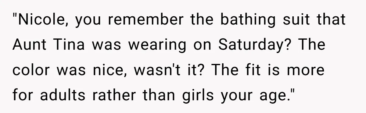 "Nicole, you remember the bathing suit that Aunt Tina was wearing on Saturday? The color was nice, wasn't it? The fit is more for adults rather than girls your age."