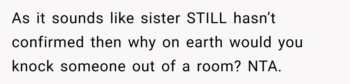 As it sounds like sister STILL hasn’t confirmed then why on earth would you knock someone out of a room? NTA.