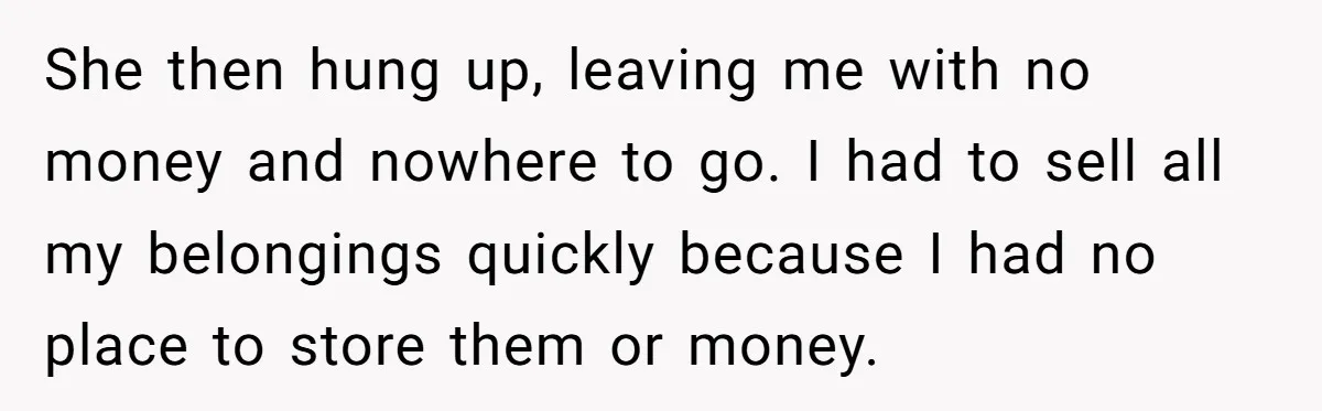 She then hung up, leaving me with no money and nowhere to go. I had to sell all my belongings quickly because I had no place to store them or...