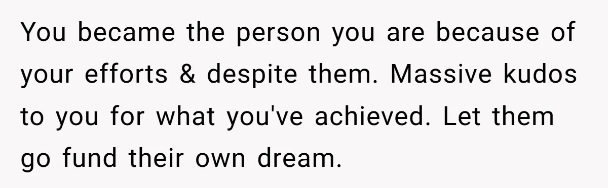 You became the person you are because of your efforts & despite them. Massive kudos to you for what you've achieved. Let them go fund their own dream.