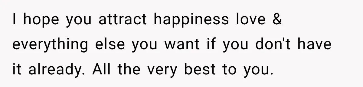 I hope you attract happiness love & everything else you want if you don't have it already. All the very best to you.