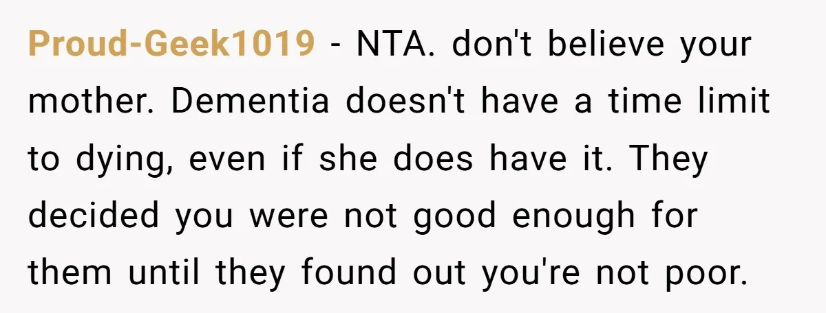 Proud-Geek1019 − NTA. don't believe your mother. Dementia doesn't have a time limit to dying, even if she does have it. They decided you were not good enough for them...