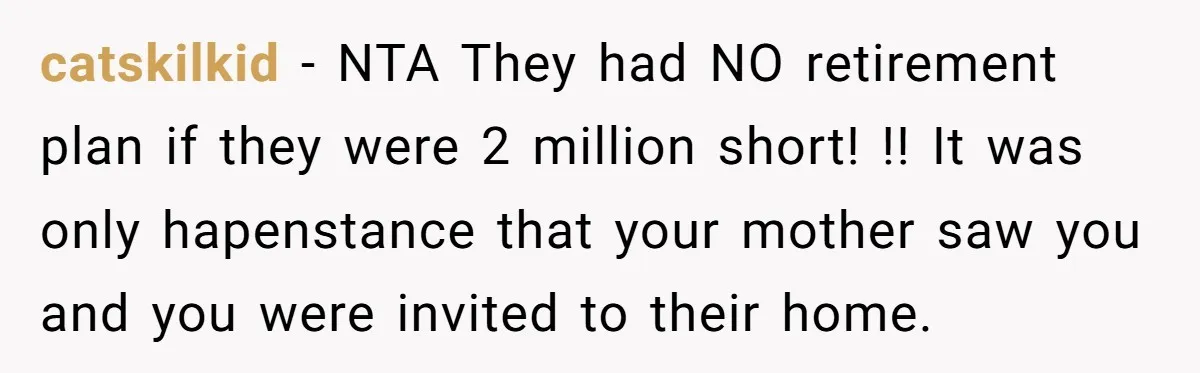 catskilkid − NTA They had NO retirement plan if they were 2 million short! !! It was only hapenstance that your mother saw you and you were invited to their...
