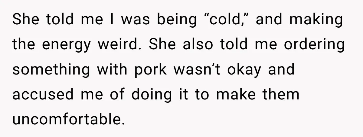 She told me I was being “cold,” and making the energy weird. She also told me ordering something with pork wasn’t okay and accused me of doing it to make...