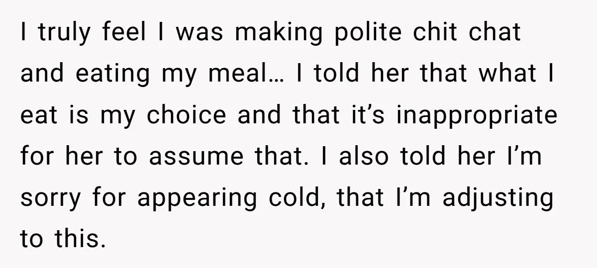I truly feel I was making polite chit chat and eating my meal… I told her that what I eat is my choice and that it’s inappropriate for her to...