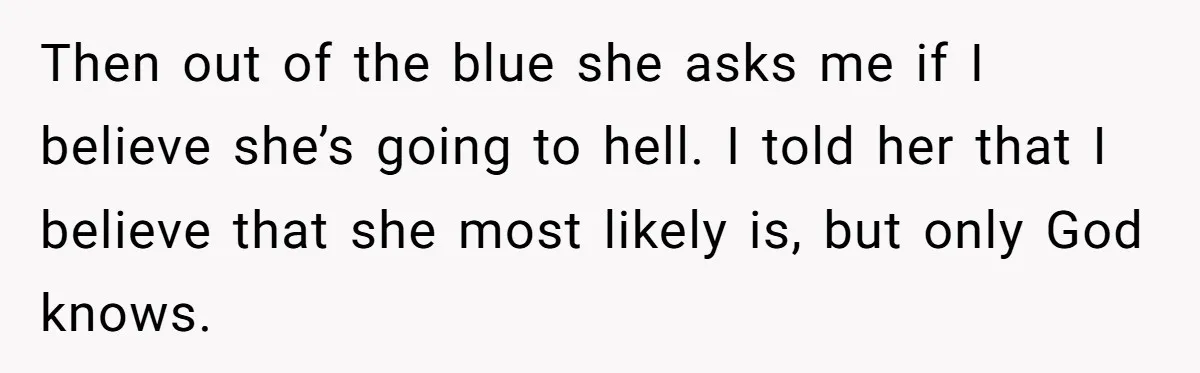 Then out of the blue she asks me if I believe she’s going to hell. I told her that I believe that she most likely is, but only God knows.