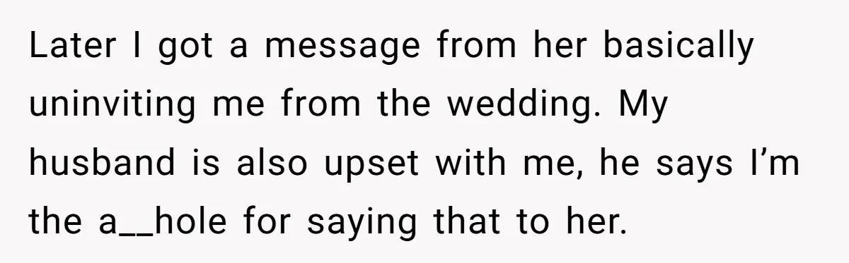 Later I got a message from her basically uninviting me from the wedding. My husband is also upset with me, he says I’m the a__hole for saying that to her.