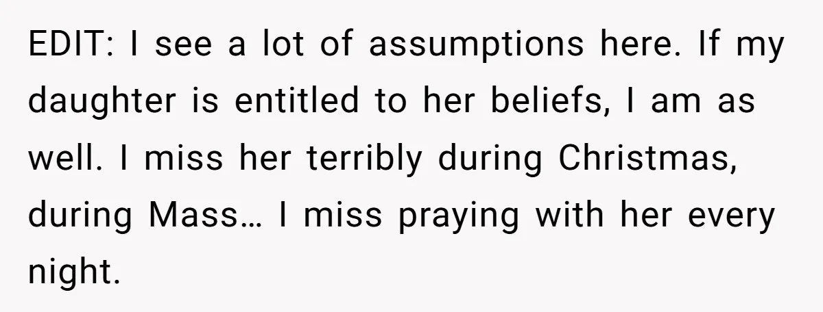 EDIT: I see a lot of assumptions here. If my daughter is entitled to her beliefs, I am as well. I miss her terribly during Christmas, during Mass… I miss...