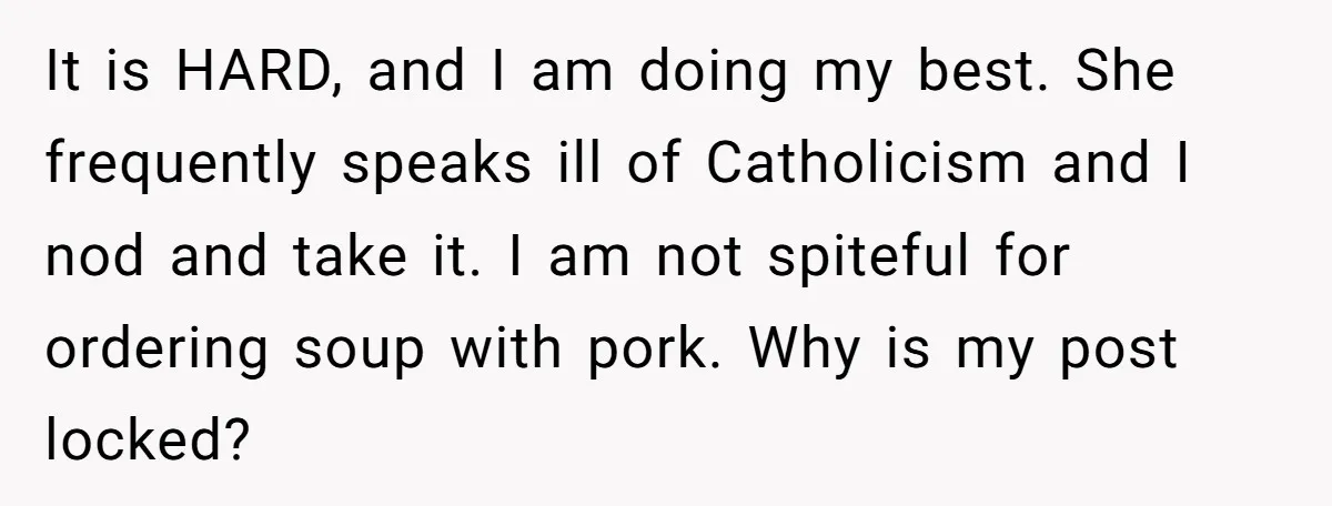 It is HARD, and I am doing my best. She frequently speaks ill of Catholicism and I nod and take it. I am not spiteful for ordering soup with pork....