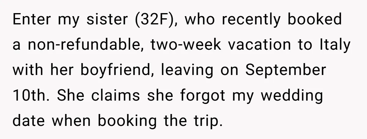 Enter my sister (32F), who recently booked a non-refundable, two-week vacation to Italy with her boyfriend, leaving on September 10th. She claims she forgot my wedding date when booking the...