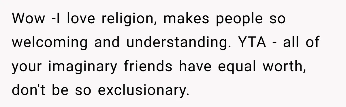 Wow -I love religion, makes people so welcoming and understanding. YTA - all of your imaginary friends have equal worth, don't be so exclusionary.