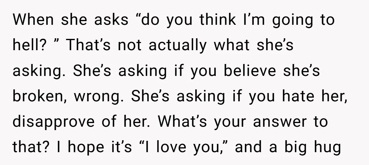 When she asks “do you think I’m going to hell? ” That’s not actually what she’s asking. She’s asking if you believe she’s broken, wrong. She’s asking if you hate...