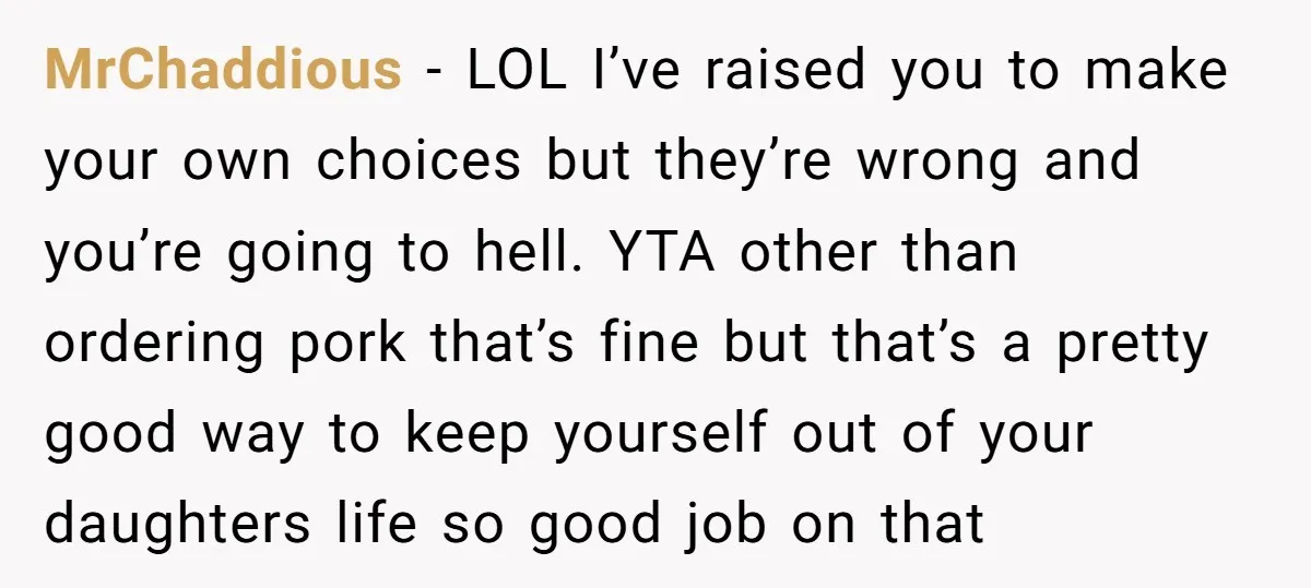 MrChaddious − LOL I’ve raised you to make your own choices but they’re wrong and you’re going to hell. YTA other than ordering pork that’s fine but that’s a pretty...