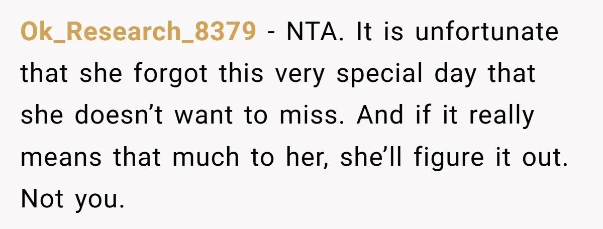 Ok_Research_8379 − NTA. It is unfortunate that she forgot this very special day that she doesn’t want to miss. And if it really means that much to her, she’ll figure...