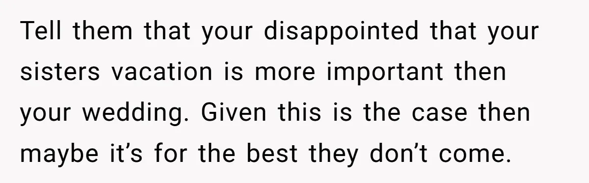 Tell them that your disappointed that your sisters vacation is more important then your wedding. Given this is the case then maybe it’s for the best they don’t come.
