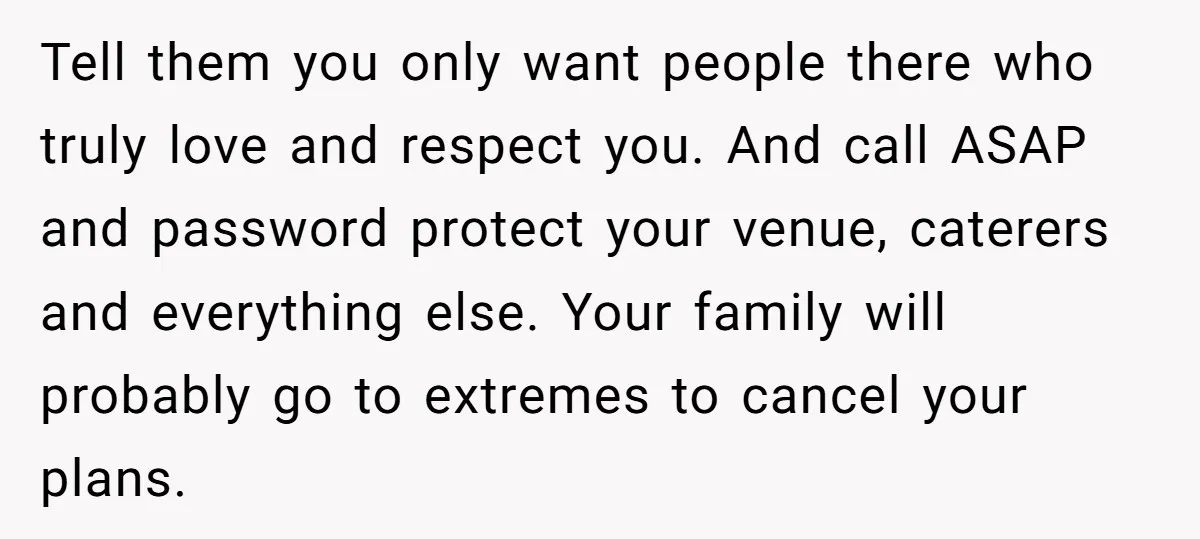Tell them you only want people there who truly love and respect you. And call ASAP and password protect your venue, caterers and everything else. Your family will probably go...