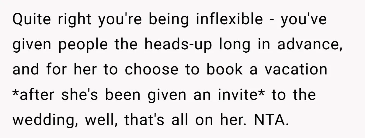 Quite right you're being inflexible - you've given people the heads-up long in advance, and for her to choose to book a vacation *after she's been given an invite* to...