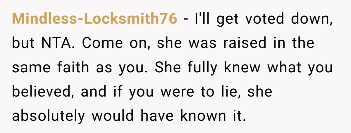 Mindless-Locksmith76 − I'll get voted down, but NTA. Come on, she was raised in the same faith as you. She fully knew what you believed, and if you were to...