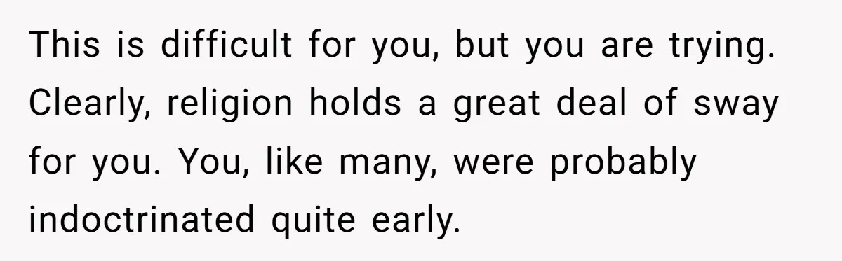 This is difficult for you, but you are trying. Clearly, religion holds a great deal of sway for you. You, like many, were probably indoctrinated quite early.