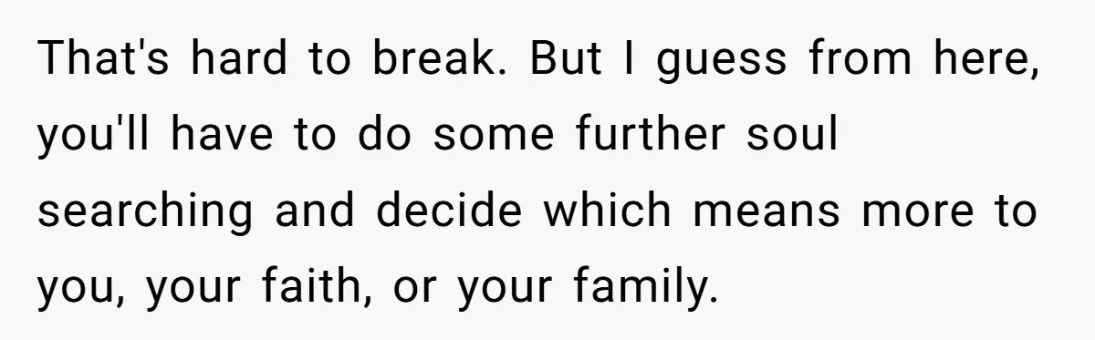 That's hard to break. But I guess from here, you'll have to do some further soul searching and decide which means more to you, your faith, or your family.