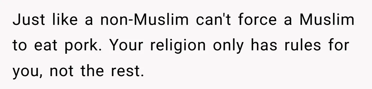 Just like a non-Muslim can't force a Muslim to eat pork. Your religion only has rules for you, not the rest.