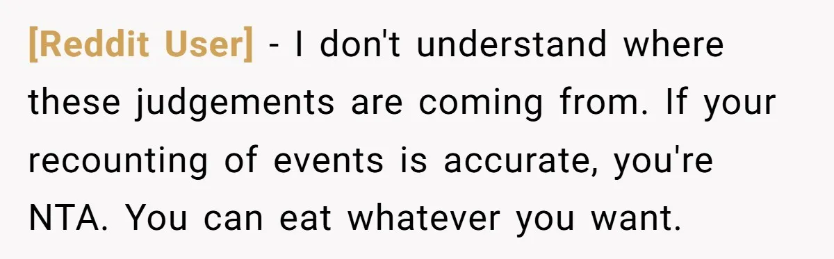 [Reddit User] − I don't understand where these judgements are coming from. If your recounting of events is accurate, you're NTA. You can eat whatever you want.