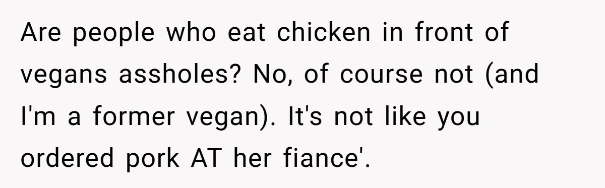 Are people who eat chicken in front of vegans assholes? No, of course not (and I'm a former vegan). It's not like you ordered pork AT her fiance'.
