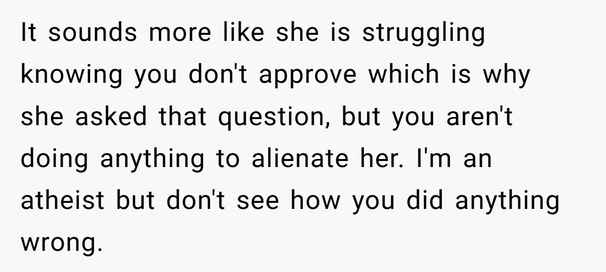 It sounds more like she is struggling knowing you don't approve which is why she asked that question, but you aren't doing anything to alienate her. I'm an atheist but...