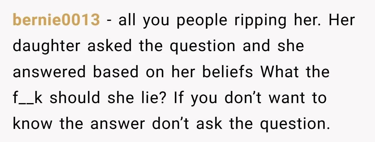 bernie0013 − all you people ripping her. Her daughter asked the question and she answered based on her beliefs What the f__k should she lie? If you don’t want to...