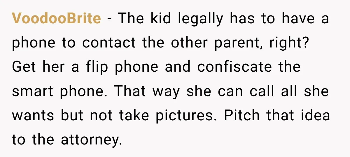 VoodooBrite − The kid legally has to have a phone to contact the other parent, right? Get her a flip phone and confiscate the smart phone. That way she can...