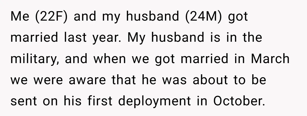 Me (22F) and my husband (24M) got married last year. My husband is in the military, and when we got married in March we were aware that he was about...