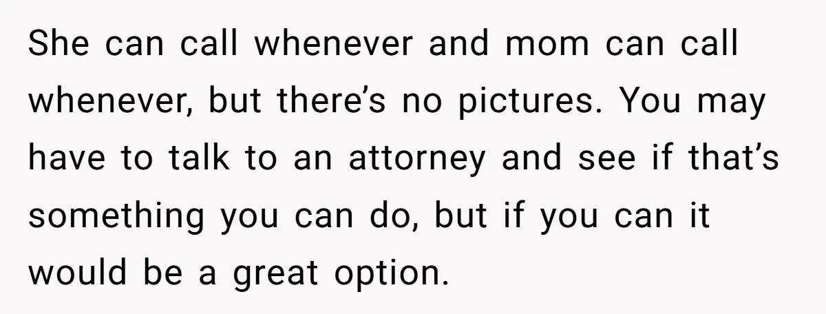 She can call whenever and mom can call whenever, but there’s no pictures. You may have to talk to an attorney and see if that’s something you can do, but...