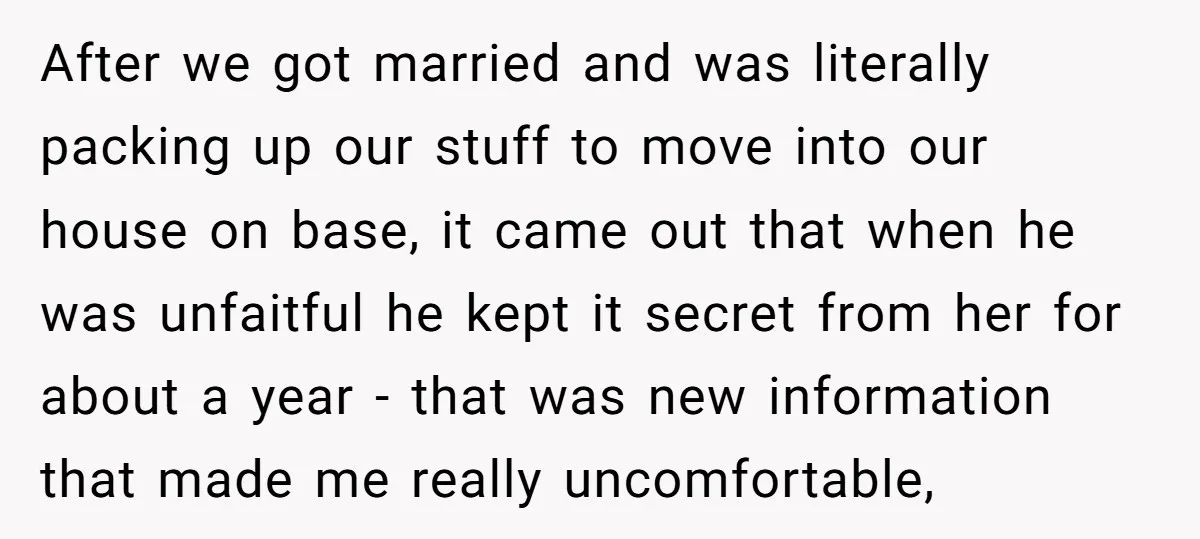 After we got married and was literally packing up our stuff to move into our house on base, it came out that when he was unfaitful he kept it secret...