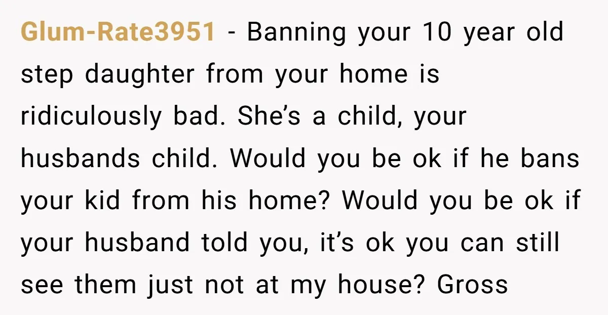Glum-Rate3951 − Banning your 10 year old step daughter from your home is ridiculously bad. She’s a child, your husbands child. Would you be ok if he bans your kid...