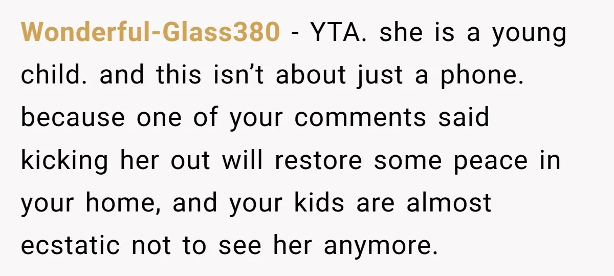 Wonderful-Glass380 − YTA. she is a young child. and this isn’t about just a phone. because one of your comments said kicking her out will restore some peace in your...