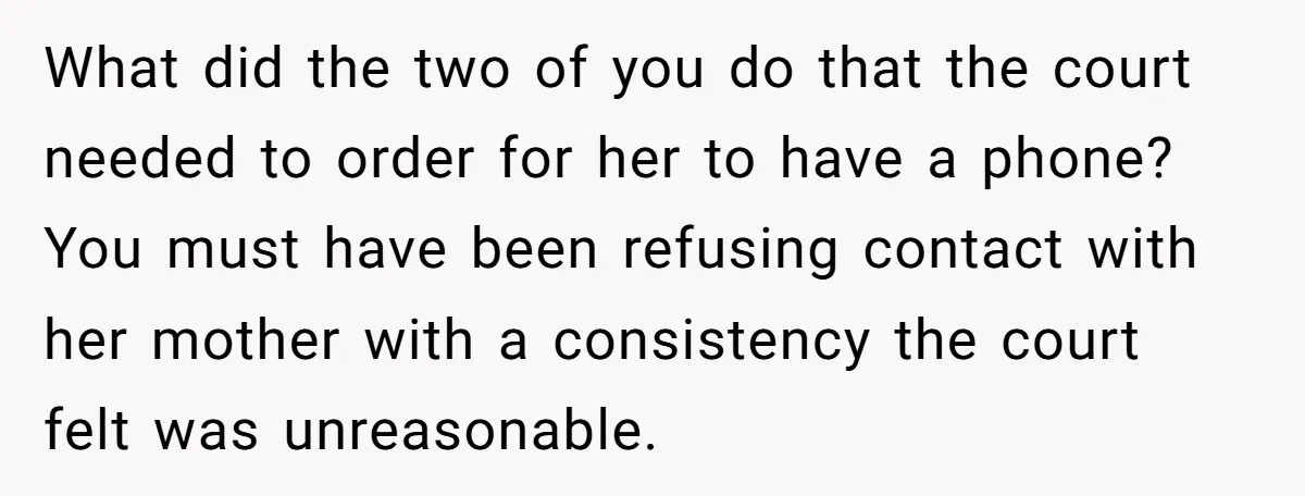 What did the two of you do that the court needed to order for her to have a phone? You must have been refusing contact with her mother with a...