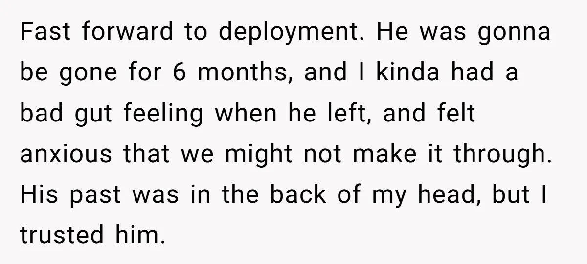 Fast forward to deployment. He was gonna be gone for 6 months, and I kinda had a bad gut feeling when he left, and felt anxious that we might not...