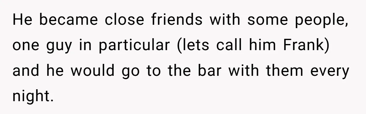 He became close friends with some people, one guy in particular (lets call him Frank) and he would go to the bar with them every night.