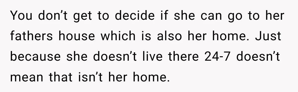 You don’t get to decide if she can go to her fathers house which is also her home. Just because she doesn’t live there 24-7 doesn’t mean that isn’t her...
