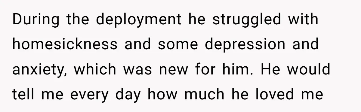 During the deployment he struggled with homesickness and some depression and anxiety, which was new for him. He would tell me every day how much he loved me