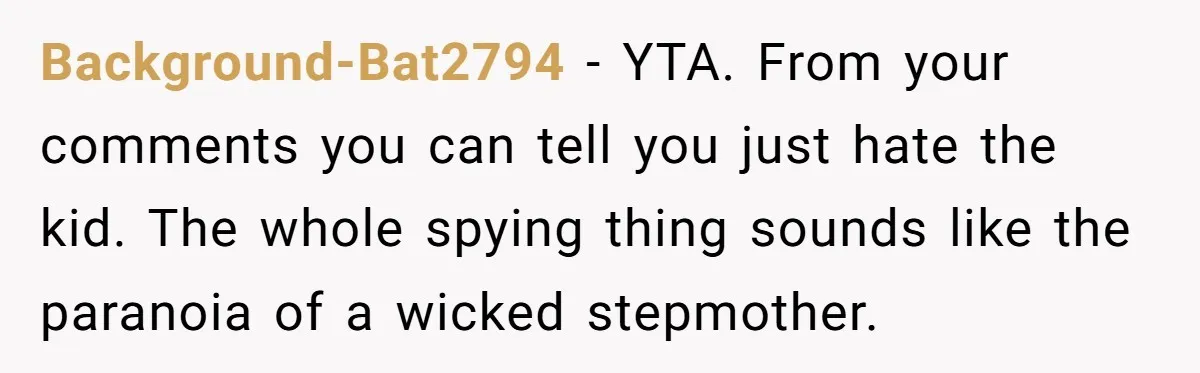 Background-Bat2794 − YTA. From your comments you can tell you just hate the kid. The whole spying thing sounds like the paranoia of a wicked stepmother.