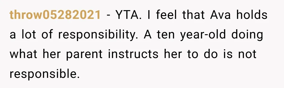 throw05282021 − YTA. I feel that Ava holds a lot of responsibility. A ten year-old doing what her parent instructs her to do is not responsible.