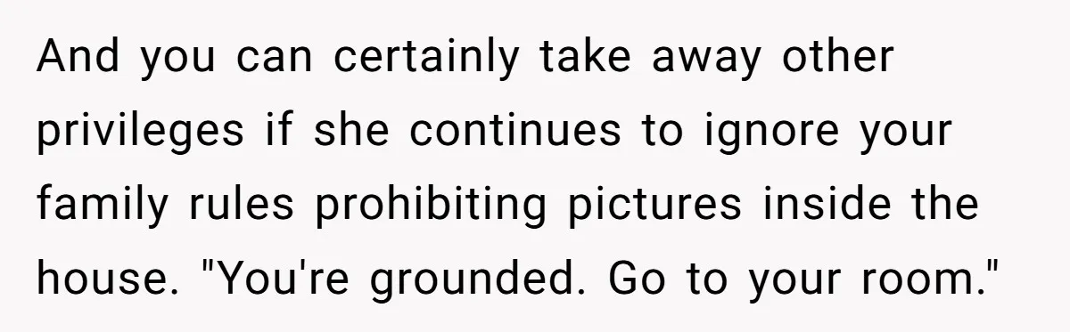And you can certainly take away other privileges if she continues to ignore your family rules prohibiting pictures inside the house. "You're grounded. Go to your room."