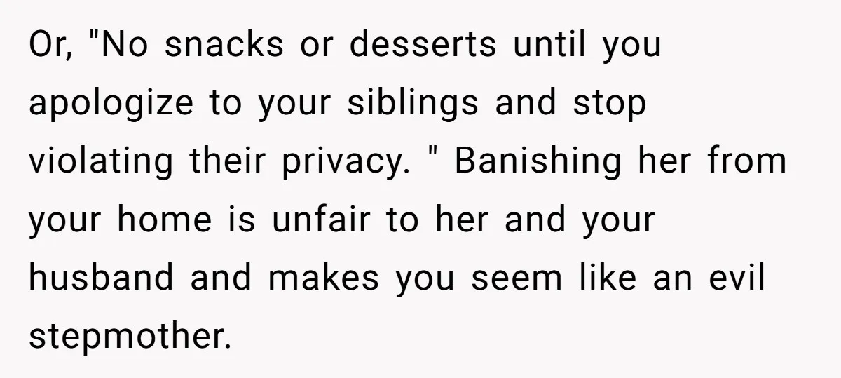 Or, "No snacks or desserts until you apologize to your siblings and stop violating their privacy. " Banishing her from your home is unfair to her and your husband and...