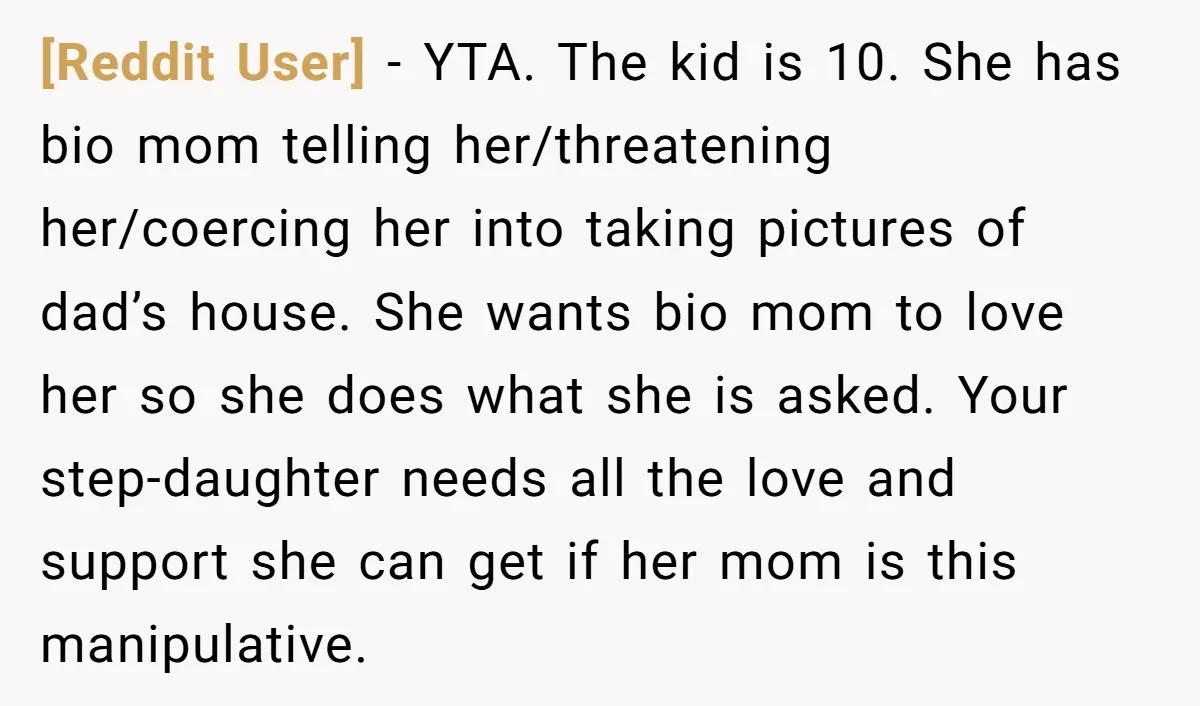 [Reddit User] − YTA. The kid is 10. She has bio mom telling her/threatening her/coercing her into taking pictures of dad’s house. She wants bio mom to love her so...