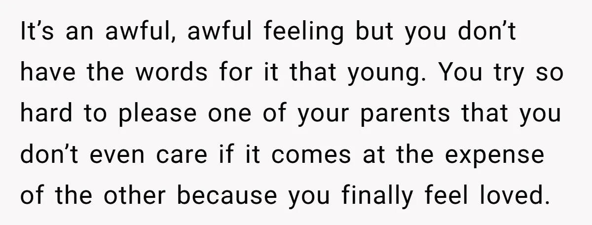 It’s an awful, awful feeling but you don’t have the words for it that young. You try so hard to please one of your parents that you don’t even care...