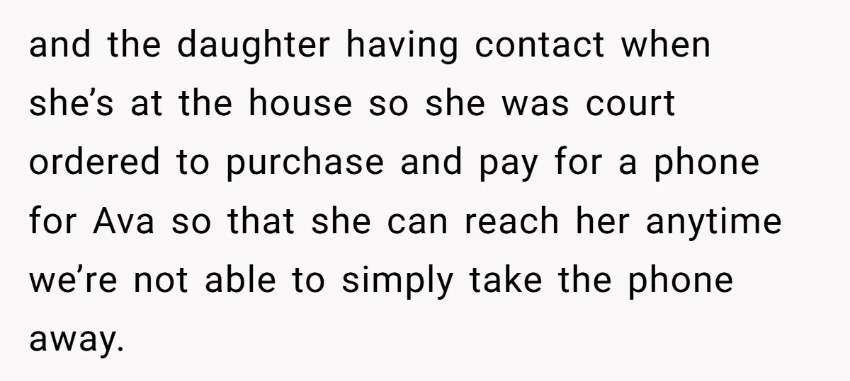 and the daughter having contact when she’s at the house so she was court ordered to purchase and pay for a phone for Ava so that she can reach her...