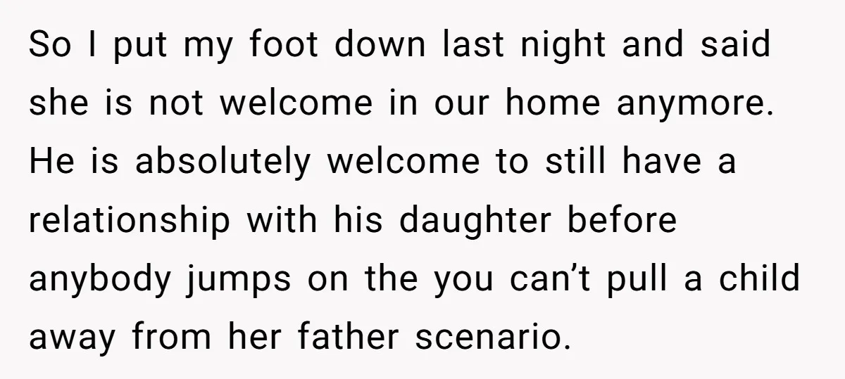 So I put my foot down last night and said she is not welcome in our home anymore. He is absolutely welcome to still have a relationship with his daughter...